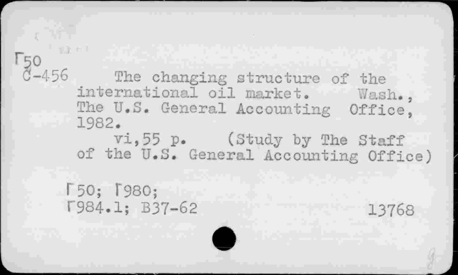 ﻿r50 r
0-456 The changing structure of the international oil market. Wash., The U.S. General Accounting Office, 1982.
vi,55 p. (Study by The Staff of the U.S. General Accounting Office)
F 50; F980; f984.1; B37-62
13768